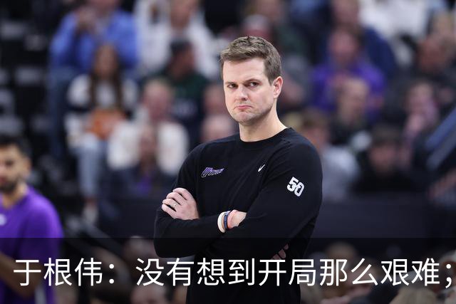 于根伟：没有想到开局那么艰难；中期续约体现了同舟共济