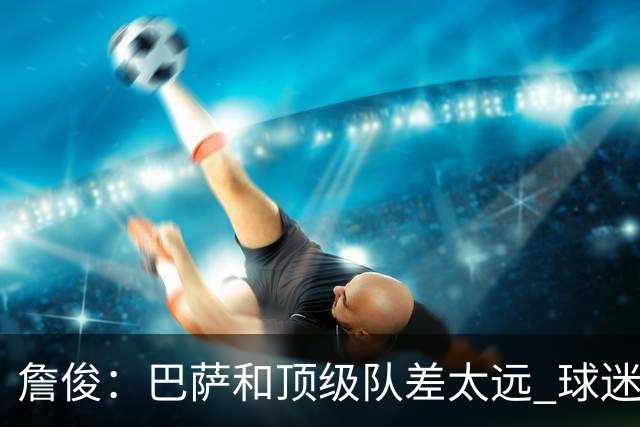 詹俊：巴萨和顶级队差太远 球迷很庆幸梅西去巴黎